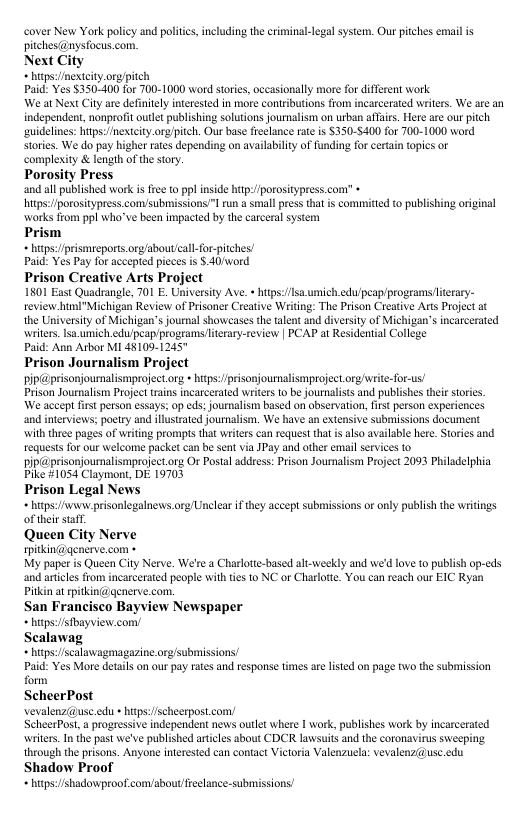 cover New York policy and polit pitchesi@nysfocus.com. Next City * htps:nextcity org/pitch Paid: Yes $350-400 for 700-1000 word stories, occasionally more for different work We at Next City are definitly interesied in more contributions rom incarcerated writers. We are an independent, nonprofit oulet publishing solutions journalism on urban affars. Here are our pitch suidelines: hitps:/nextcity.orgpitch. Our base reelance rae s $350-5400 for 700-1000 word stories. We do pay higher rates depening on availabilty of funding for cerain topis or complexity & length of thestory Porosity Press and all published work s fre to pp inside hip:/fporositypress.com” » hitps:/porositypress.comsubmissions”! run a small pres tht s committed to publishing original ‘works from ppl who’ve been impacted by the carceral system Prism * htps:/pismeports.org/aboutcall-forpitches! Paid: Yes Pay for acceped pieces is .40/ word Prison Creative Arts Project 1501 East Quadrangle, 701 E. University Ave. » hps:/lsa.umich,edu/peapprogramsliterary- review himI"Michigan Review of Prisoner Creative Writing: The Prison Creative Arts Projectat the University of Michigan’s journal showeases the alent and diversity of Michigan’s ncarcerated writers. Iso.umich.edupeap/programs/ltrary-review | PCAP at Residential College Paid: Ann Arbor MI 48109.1245" Prison Journalism Project pip@prisonjouralismprojectorg his:pisonjournalismprojectorg ite-for-us! Prison Jouralism Project rain incarcerated writes o be journalists and publishes thir storcs We aceept first person essays: o eds: journalism based on obscrvation, firs person expericnces and interviews: poetry and illustzated journlism. We have an extensive submissions document Wil three pages of wring prompts that writers can reques tht is also avalable here Stries and requestsfor our welcome packet can be sent via JPay and other email servces fo pipG@prisonjournalismprojectorg Or Postal address: Prison Joumalism Prject 2093 Philadelphia Pike #1054 Claymont, DI 19703 Prison Legal News htps:/onew:prisonlegalnews.org Unelea if they accept submissions or only publish the wriings of heir saff Queen City Nerve pitkin@qenerse.com « My paper is Queen City Nerve. We’re a Charlote-based alt-weekly and we’d love to publish op-eds and aricles ffom incarcerated people with tes to NC or Charlott. You can reach our EIC Ryan Pikin at pitkin@@enerve com. San Franciseo Bayview Newspaper htps:/sfbayview. com/ Scalawag htps:/scalawagmagazine org/submissions/ Paid: Yes More detail on our pay rates and response times re listed on page two the submission form ScheerPost vevalenz(@use.edu - hitps:/scheerpost com/ ScheerPost, a progressive independent news outlet where | work, publishes work by incarcerated writers. n the past we’ve published artcles sbout CDCR lawsuits and the coronavirus sweeping. theough theprisons. Anyone iferested can contact Victoria Valenzucla: vevalenz(@use.edu Shadow Proof htps:/shadowproof.comaboutfeelance-submissions! . including the criminal-legal system. Ou pitches email i